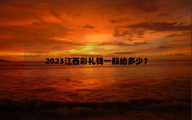 2023江西彩礼钱一般给多少？江西彩礼钱为啥这么贵？